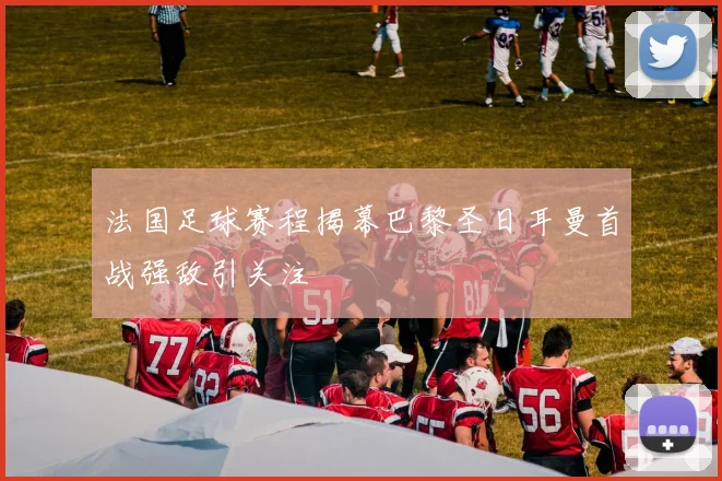 法国足球赛程揭幕巴黎圣日耳曼首战强敌引关注