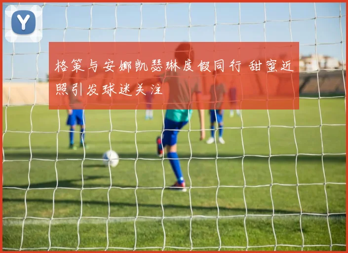 格策与安娜凯瑟琳度假同行 甜蜜近照引发球迷关注