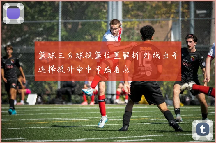 篮球三分球投篮位置解析 外线出手选择提升命中率成看点