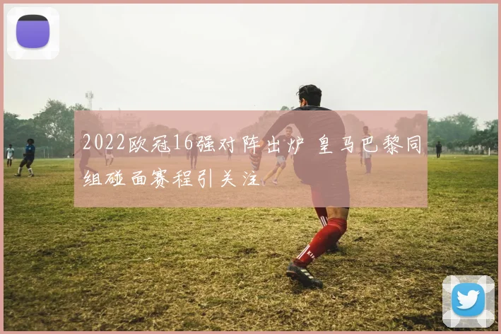 2022欧冠16强对阵出炉 皇马巴黎同组碰面赛程引关注