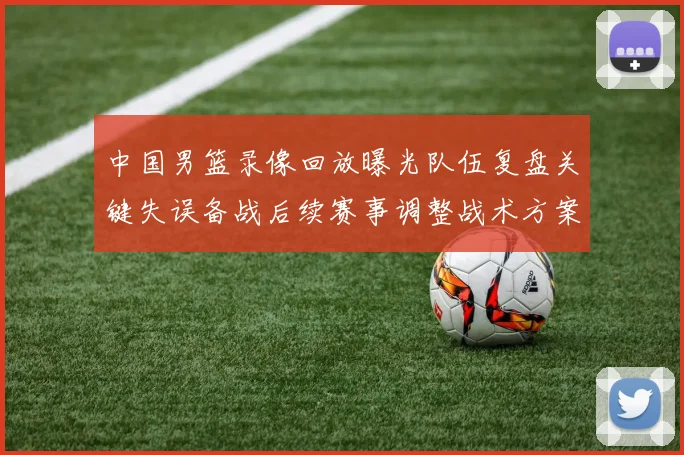 中国男篮录像回放曝光队伍复盘关键失误备战后续赛事调整战术方案